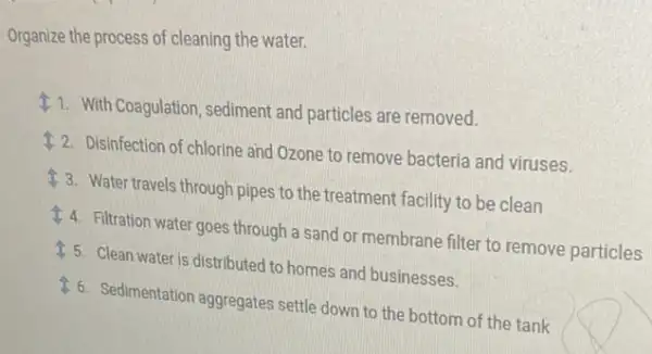 Organize the process of cleaning the water.
11. With Coagulation, sediment and particles are removed.
12. Disinfection of chlorine and Ozone to remove bacteria and viruses.
13. Water travels through pipes to the treatment facility to be clean
4. Filtration water goes through a sand or membrane filter to remove particles
15. Clean water is distributed to homes and businesses.
16. Sedimentation aggregates settle down to the bottom of the tank