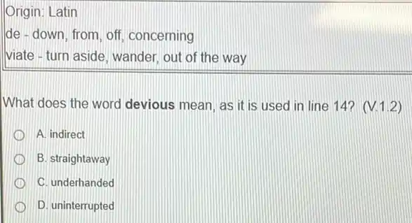 Origin: Latin
lde - down, from, off concerning
viate - turn aside, wander out of the way
What does the word devious mean, as it is used in line 14?(V.1.2)
A. indirect
B. straightaway
C. underhanded
D. uninterrupted