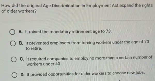 How did the original Age Discrimination in Employment Act expand the rights
of older workers?
A. It raised the mandatory retirement age to 73.
B. It prevented employers from forcing workers under the age of 70
to retire.
C. It required companies to employ no more than a certain number of
workers under 40
D. It provided opportunities for older workers to choose new jobs.