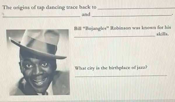 The origins of tap dancing trace back to __
__ and __
Bill "Bojangles" Robinson was known for his
__ skills.
What city is the birthplace of jazz?
__