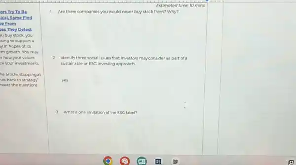 ors Try To Be
Ical. Some Find
20 From
ses.They Detest
u buy stock, you
sing to support a
y in hopes of its
I'm growth. You may
r how your values
ce your investments.
he article, stopping at
nes back to strategy"
nswer the questions.
Estimated time: 10 mins
1. Are there companies you would never buy stock from? Why?
2. Identify three social issues that investors may consider as part of a
sustainable or ESG investing approach
yes
I
3. What is one limitation of the ESC label?