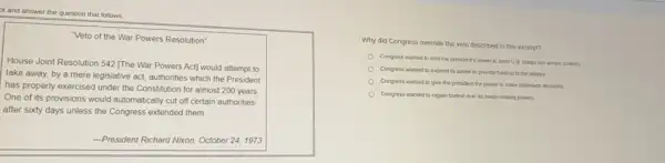 ot and answer the question that follows.
"Veto of the War Powers Resolution"
House Joint Resolution 542 [The War Powers Act]would attempt to
take away, by a mere legislative act, authonties which the President
has properly exercised under the Constitution for almost 200 years
One of its provisions would automatically cut off certain authorities
after sixty days unless the Congress extended them.
-President Richard Nixon, October 24, 1973
Why did Congress override the veto described in this excerpt?
Congress wanted to limi the president's power to send U.S. troops into armed conficts
Congress wanted to expand its power to provide funding to the military.
Congress wanted to give the president the power to make battlefeld decisions.
Congress wanted to regain control over its treaty making powers.