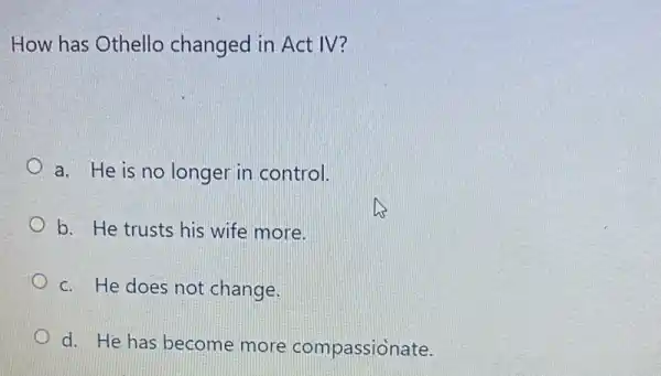 How has Othello changed in Act IV?
a. He is no longer in control.
b. He trusts his wife more.
c. He does not change.
d. He has become more compassionate.