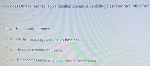 How does Othello react to lago's detailed scenarios depicting Desdemona's infidelity?
a. He falls into a trance.
b. He dismisses lago's claims as baseless.
c. He seeks revenge on Cassio.
d. He becomes enraged and confrènts Desdemona.