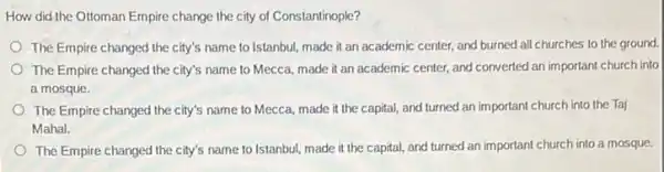 How did the Ottoman Empire change the city of Constantinople?
The Empire changed the city's name to Istanbul made it an academic center, and burned all churches to the ground.
The Empire changed the city's name to Mecca.made it an academic center, and converted an important church into
a mosque.
The Empire changed the city's name to Mecca,made it the capital,and turned an important church into the Taj
Mahal.
The Empire changed the city's name to Istanbul,made it the capital and turned an important church into a mosque.