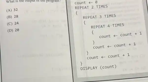 What is the ourpur or me programs
(A) 32
(B) 28
(C) 24
D 20
count arrow Theta 
REPEAT 2 TIMES
Insimes
f
growita
REPEAT 3 TIMES
REPEAT 4 TIMES
f
count - count +1
count - count +1
count - count +1
DISPLAY (count)