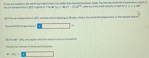 If you are outdoors, the wind may make it feel a lot colder than the thermometer reads. You feel the windchill temperature, which if
the air temperature is 20^circ F is given in 'F by W(v)=48.17-27.2v^0.16 where vis the wind velocity in mph for 5leqslant vleqslant 60^1
(a) If the air temperature is 20^circ F and the wind is blowing at 30 mph.what is the windchill temperature, to the nearest degree?
The windchill temperature is square  -F
(b) Find W'(30) and explain what this means interms of windchill.
Round your answer to three decimal places.
W'(30)=boxed (square )square