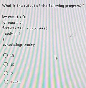 What is the output of the following program?
let result = 0;
let max = 5;
for(let i = 0 is ma x; i++)(
result += i:
)
console.log(result):
15
10
0
12345