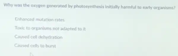 Why was the oxygen generated by photosynthesis initially harmful to early organisms?
Enhanced mutation rates
Toxic to organisms not adapted to it
Caused cell dehydration
Caused cells to burst