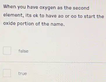 When you have oxygen as the second
element, its ok to have ao or 00 to start the
oxide portion of the name.
false
true