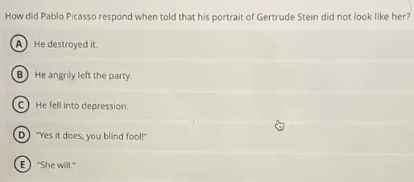 How did Pablo Picasso respond when told that his portrait of Gertrude Stein did not look like her?
A He destroyed it.
B He angrily left the party.
C He fell into depression.
D "Yes it does, you blind fool!"
E "She will."