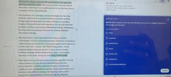 Page 4 of 4
is Hip-hop has always addressed the social issues of the day.from
poverty to police brutality.With mental health now a priority in
education, some experts are exploring how to use hip-hop culture
to support student mental health.
is The University of Cambridge recently developed the Hip -Hop
Initiative, which aims to use hip-hop lyrics and music to help
young people dealing with depression develop more positive
images of themselves and their situations. Ian Levy.an associate
professor of school counseling at Manhattan College, developed a
hip-bop-based counseling framework for schools and other
educational settings.
17 Hip-hop culture is also expanding beliefs about academic
achievement, success, and professionalism .University of Southern
California education professor Christopher Emdin wants educators
to rediscover their "ratchet"self. While being ratcher,which
originally meant being uncultured is often rejected within
academic settings, Endin explains that being a "ratchedemic
educator" is not about acting out, but acting authentically.
II have spent the past two years researching the ways that hip-hop
culture produces its own set of professional practices that
encourage drive, creativity, authenticity honor, community,
confidence, and commanding attention.These characteristics are
valued in many different settings, but hip-hop culture adds a
unique flavor and intensity.I call this the Hip Hop Mindset.
MS. LARKINS
What do you think are some reasons
music can help people tackle or address
social issues?
QUESTION T (POLL)
Part A: Which aspect of the Hip-Hop Mindset do you think is most important to
encourage and develop?
drive
creativity
authenticity
honor
community
confidence
commanding attention
