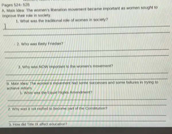 Pages 524-528
A. Main idea: The women's liberation movement became important as women sought to
improve their role in society.
1. What was the traditional role of women in society?
__
2. Who was Betty Friedan?
__
3. Why was NOW important to the women's movement?
__
B. Main idea: The women's movement bad some successes some
achieve reform.
1. What was the Linual isights Amendment?
__
Why was it not ratified to become part of the Constitution?
__
affect education?