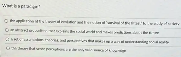 What is a paradigm?
the application of the theory of evolution and the notion of "survival of the fittest" to the study of society
an abstract proposition that explains the social world and makes predictions about the future
a set of assumptions theories, and perspectives that makes up a way of understanding social reality
the theory that sense perceptions are the only valid source of knowledge