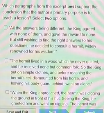 Which paragraphs from the excerpt best support the
conclusion that the author's primary purpose is to
teach a lesson? Select two options.
"All the answers being different, the King agreed
with none of them and gave the reward to none.
But still wishing to find the right answers to his
questions, he decided to consult a hermit, widely
renowned for his wisdom."
"The hermit lived in a wood which he never quitted,
and he received none but common folk. So the King
put on simple clothes , and before reaching the
hermit's cell dismounted from his horse, and,
leaving his body-guard behind, went on alone!
D "When the King approached the hermit was digging
the ground in front of his hut. Seeing the King, he
greeted him and went on digging. The hermit was
Save and Exit	Next	Submit