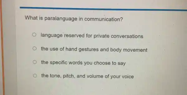 What is paralanguage in communication?
language reserved for private conversations
the use of hand gestures and body movement
the specific words you choose to say
the tone, pitch , and volume of your voice