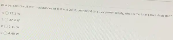 In a parallel circuit with resistances of 8Omega  and 20Omega  connected to a 12V power supply, what is the total power dissipated?
A 25.2 W
B 32.4 W
c 2.10 W
D 4.40 W