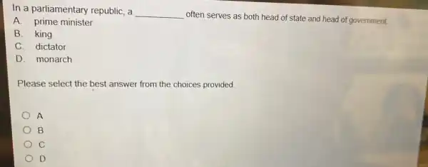 In a parliamentary republic, a
__
often serves as both head of state and head of government.
A. prime minister
B. king
C. dictator
D. monarch
Please select the best answer from the choices provided.
A
B
C
D