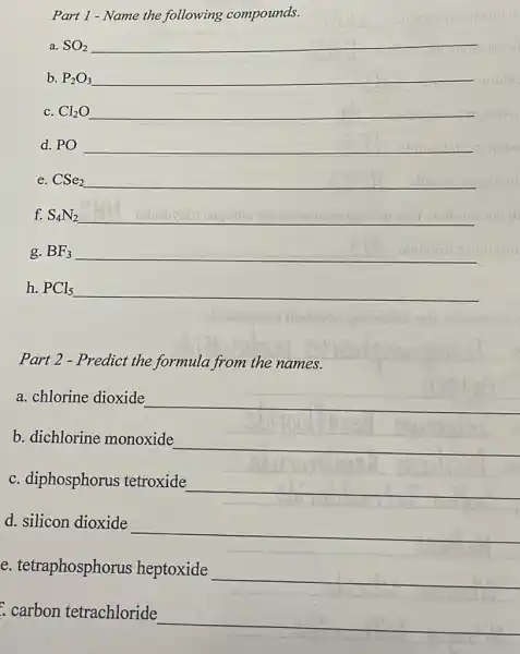 Part 1 - Name the following compounds.
a. SO_(2) __
b. P_(2)O_(3) __
c. Cl_(2)O __
d. PO __
e. CSe_(2) __
f. S_(4)N_(2) __
g. BF_(3) __
h. PCl_(5) __
Part 2 - Predict the formula from the names.
a. chlorine dioxide
__
b. dichlorine monoxide
__
c. diphosphorus tetroxide
__
d. silicon dioxide
__
e. tetraphosphorus heptoxide
__
carbon tetrachloride
__