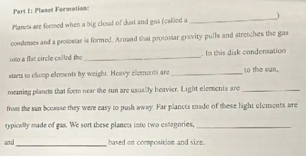 Part 1: Planet Formation:
)
Plancts are formed when a big cloud of dust and gas (called a
__
condenses and a protostar is formed. Around that protostar gravity pulls and stretches the gas
into a flat circle called the __
In this disk condensation
starts to clump elements by weight. Heavy elements are
__ to the sun,
meaning planets that form near the sun are usually heavier. Light elements are __
from the sun because they were easy to push away. Far planets made of these light elements are
typically made of gas. We sort these planets into two categories, __
and __ based on composition and size.