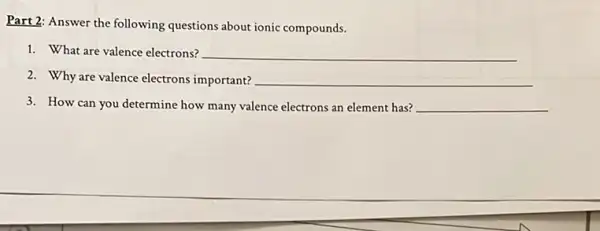 Part 2: Answer the following questions about ionic compounds.
1. What are valence electrons? __
2. Why are valence electrons important? __
3. How can you determine how many valence electrons an element has? __