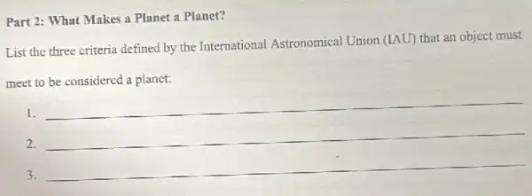 Part 2: What Makes a Planet a Planet?
List the three criteria defined by the International Astronomical Union (IAU)that an object must
meet to be considered a planet:
1.
__
2.
3.