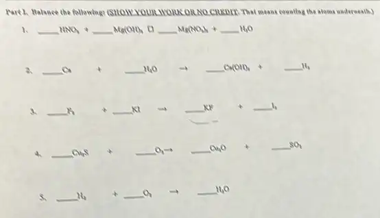 Part 3, Balance the follewing?(SHOWY YOUR WORKORNO CHEDIE: That means counting the atoms underweath.)
1. underline ( )HNO_(3)+underline ( )Mg(OH)_(4) square underline ( )Mg(NO_(3))_(4)+underline ( )H_(2)O
2. underline ( )Ca+underline ( )H_(2)Oarrow underline ( )Ca(OH)_(4)+underline ( )H_(4)
3. underline ( )K_(2) +underline ( )KI arrow underline ( )KI +underline ( )I_(2)
__
4.
underline ( )Cu_(2)S +underline ( )O_(2)arrow underline ( )Cu_(2)O +underline ( )SO_(2)
5. underline ( )H_(2) +underline ( )O_(2) arrow underline ( )H_(2)O