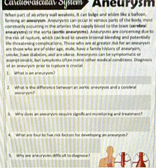 When part of an aftery wall weakens, It can bulige and widen like a balloon.
forming an anourysm. Aneurysms can occur in various parts of the body.most
commonly occurring in the afterlies that supply blood to the brain (cerebral
aneurysms) or the aorta (aontic aneurrysims). Aneurysmis are concerning due to
the rilik of rupture which can lead to severe leternal bleeding and potentially
life-threatening complications, Those who are at greater risk for an aneurysm
are those who are of older age, make have a family history of aneuryim.
smoke, have chabeles ,and are obese. Aneurys mis can be symptomatic cm
asymptomatic, but symptoms often manuc other medical conditions, Diagrosis
of an aneurysm prior to rupture is crucial.
1. What is an aneuryim?
What is the difforence between an aortic aneurysm and a corebral
aneurysm?
4. Why does an aneurysm require significant monitoring and treatment?
4. What are four to fiver risk factors for developing an aneurysm?
Why are aneuroms diffic ult to diagnose?