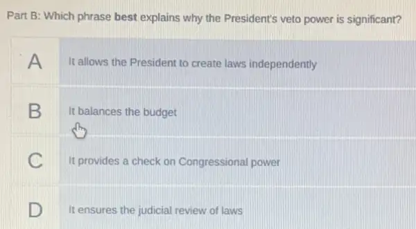 Part B: Which phrase best explains why the President's veto power is significant?
A
It allows the President to create laws independently
B It balances the budget
C
It provides a check on Congressional power
D
It ensures the judicial review of laws