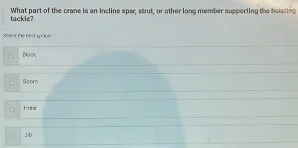 What part of the crane is an incline spar, strut, or other long member supporting the hoisting
tackle?
Select the best option.
Block
Boom
Hoist
Jib