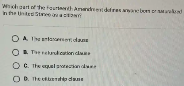 Which part of the Fourteenth Amendment defines anyone born or naturalized
in the United States as a citizen?
A. The enforcement clause
B. The naturalization clause
C. The equal protection clause
D. The citizenship clause