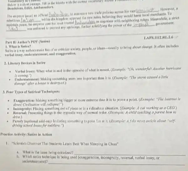 Part Hi Anthor's POV (Natire)
Vocabulary no Communi	blanks with the concert vocabulary winter process.
The emperor baued an offielal P __ to announes new trade
__ However, B
rebellious __
willin the kingdom opposed the new rules, belleving they merchents. To
malutala peace, empero wi sent his most trusted __
in regotinte with neighboring rulers, Meanwhile, a strict
__
was enforced to prevent any uprisings, funiter solutifying the power of the
__ government.
LAFF.1112.RL.3.6
Sallre is a way authors make fun of or orilizize society, people, or Ideasusually to bring about change. It often includes
verbal irony, understatement, and exagaeralion.
1. What is Natire?
2. Library Bevices in Natire
Verbal Ironyi When what is and ls the opposite of what is meent.(Example: "Oh, wonderful! Arrather
Undersintementi Making something soem less important than It is. (Prample: "The storm caused o little
damage"after a house Is destroyed.)
3. Four Types of Batirical Techniques
Exaggeration Making something bigger or more extreme then it is to prove a polit. (Example)"The Internet is
Wheation will collapse!"?)
Incongrakyi Placing something out of place or in in ridiculous situation. (Example.A cat working as a ClOO_(2))
Reversal Prosenting things in the apposite way of normal order. (Example.A child teaching a parent how to
drive.)
Parady (optional add-on) Imilailing something to poke fun at it. (fixample: A fake news catlely about self.
drying school buses for roddlers.")
I'mellco Activity1 Satire in Action
1. "Selenxista Discover That Students Learn Best When Sleeping in Chuse"
ii. What is the issue being oritiolzed? __
b. Which satire technique is being used (exaggerntion incongrully, roversal, verbal irony , or
undersintement)?