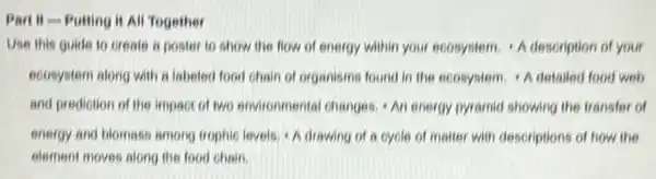 Part II - Putting it All Together
Use this guide to create a poster to show the flow of energy within your ecosystem A description of your
ecosystem along with a labeled food chain of organisms found in the ecosystem. A detailed food web
and prediction of the impact of two environmenta changes. An energy pyramid showing the transfer of
energy and blomass among trophic levels, A drawing of a cycle of matter with descriptions of how the
element moves along the food chain.