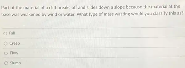 Part of the material of a cliff breaks off and slides down a slope because the material at the
base was weakened by wind or water. What type of mass wasting would you classify this as?
Fall
Creep
Flow
Slump