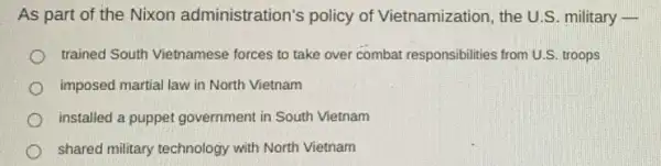 As part of the Nixon administration's policy of Vietnamization , the U.S. military -
trained South Vietnamese forces to take over combat responsibilities from U.SS troops
imposed martial law in North Vietnam
installed a puppet government in South Vietnam
shared military technology with North Vietnam