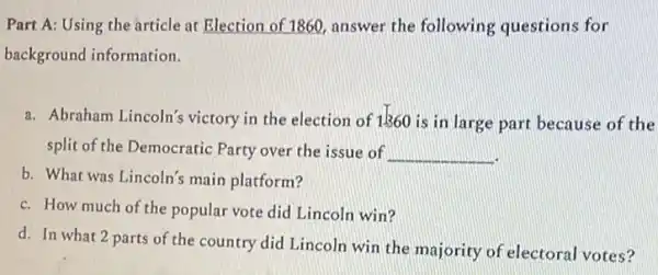 Part A: Using the article at Election of 1860, answer the following questions for
background information.
a. Abraham Lincoln's victory in the election of 1360 is in large part because of the
split of the Democratic Party over the issue of __
b. What was Lincoln's main platform?
c. How much of the popular vote did Lincoln win?
d. In what 2 parts of the country did Lincoln win the majority of electoral votes?