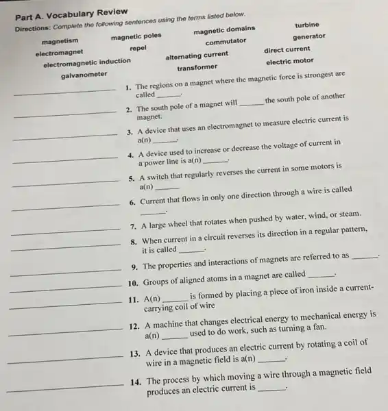 Part A. Vocabulary Review
Directions: Complete the following sentences using the terms listed below.
magnetism	magnetic poles	magnetic domains	turbine
electromagnet	repel	commutator	generator
electromagnetic induction	alternating current	direct current
galvanometer	transformer	electric motor
__
1. The regions on a magnet where the magnetic force is strongest are
called __ .
__
2. The south pole of a magnet will __ the south pole of another
magnet.
__
3. A device that uses an electromagnet to measure electric current is
a(n) __ .
__
4. A device used to increase or decrease the voltage of current in
a'power line is a(n) __ .
__
5. A switch that regularly reverses the current in some motors is
a(n) __
__
6. Current that flows in only one direction through a wire is called
__
__
7. A large wheel that rotates when pushed by water, wind, or steam.
__
8. When current in a circuit reverses its direction in a regular pattern,
it is called __ .
__
9. The properties and interactions of magnets are referred to as __ .
__
10. Groups of aligned atoms in a magnet are called __
.
__
11. A(n) __ is formed by placing a piece of iron inside a current-
carrying coil of wire
__
12. A machine that changes electrical energy to mechanical energy is
a(n) __ used to do work such as turning a fan.
__
13. A device that produces an electric current by rotating a coil of
wire in a magnetic field is a(n) __
__
14. The process by which moving a wire through a magnetic field
produces an electric current is