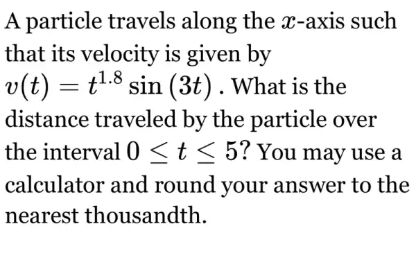 A particle travels along the x -axis such
that its velocity is given by
v(t)=t^1.8sin(3t) . What is the
distance traveled by the particle over
the interval 0leqslant tleqslant 5 ? You may use a
calculator and round your answer to the
nearest thousandth.