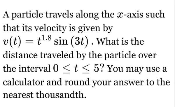 A particle travels along the x-axis such
that its velocity is given by
v(t)=t^1.8sin(3t) . What is the
distance traveled by the particle : over
the interval 0leqslant tleqslant 5 ? You may use a
calculator and round your answer to the
nearest thousandth.