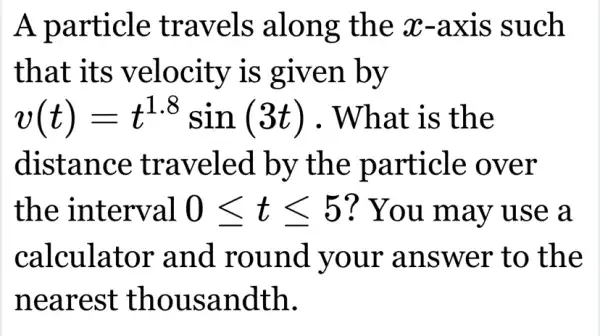 A particle travels along the x-axis such
that its velocity is given by
v(t)=t^1.8sin(3t) . What is the
distance traveled by the particle over
the interval 0leqslant tleqslant 5 ? You may use a
calculator and round your answer to the
nearest thousandth.