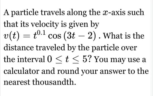 A particle travels along the x-axis ; such
that its velocity is given by
v(t)=t^0.1cos(3t-2) What is the
distance traveled by the particle : over
the interval 0leqslant tleqslant 5 ? You may use a
calculator and round your answer to the
nearest thousandth.