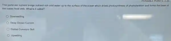 This particular current brings nutrient rich cold water up to the surface of the ocean which drives photosynthesis of phytoplankton and forms the base of
the ocean food web What is it called?
Downwelling
Deep Ocean Current
Global Conveyor Belt
Upwelling