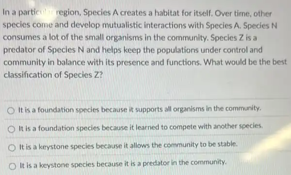 In a particular region Species A creates a habitat for itself. Over time, other
species come and develop mutualistic interactions with Species A. Species N
consumes a lot of the small organisms in the community. Species Z is a
predator of Species N and helps keep the populations under control and
community in balance with its presence and functions. What would be the best
classification of Species z?
It is a foundation species because it supports all organisms in the community.
It is a foundation species because it learned to compete with another species.
D It is a keystone species because it allows the community to be stable.
It is a keystone species because it is a predator in the community.