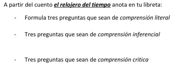 A partir del cuento el relojero del tiempo anota en tu libreta:
- Formula tres preguntas que sean de comprensión literal
Tres preguntas que sean de comprensión inferencial
Tres preguntas que sean de comprensión critica