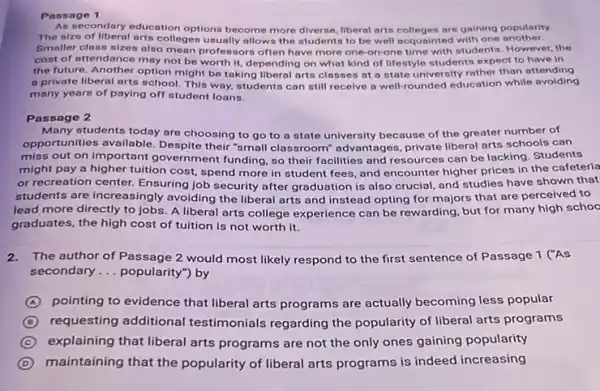 Passage 1
As secondary education options become more diverse, liberal arts colleges are gaining popularity
The nize of liberal arts colleges usually allows the students to be well acquainted with one another.
Smaller class sizes also mean professors often have more one-on -one time with students However, the
cost of attendance may not be worth it depending on what kind of lifestyle students expect to have in
the future. Another option might be taking liberal arts classes at a state university rather than oftending
a private liberal arts school. This way, students can still recelve a well-rounded education while avoiding
many years of paying off student loans.
Passage 2
Many students today are choosing to go to a state university because of the greater number of
opportunities available. Despite their "small classroom"advantages, private liberal arts schools can
miss out on important government funding, so their facilities and resources can be lacking. Students
might pay a higher tultion cost, spend more in student fees, and encounter higher prices in the cafeteria
or recreation center. Ensuring job security after graduation is also crucial, and studies have shown that
students are increasingly avoiding the liberal arts and instead opting for majors that are perceived to
lead more directly to jobs. A liberal arts college experience can be rewarding, but for many high schoo
graduates, the high cost of tuition is not worth it.
2.The author of Passage 2 would most likely respond to the first sentence of Passage 1 ("As
secondary __ popularity") by
A pointing to evidence that liberal arts programs are actually becoming less popular
D requesting additional testimonials regarding the popularity of liberal arts programs
C explaining that liberal arts programs are not the only ones gaining popularity
D maintaining that the popularity of liberal arts programs is indeed increasing