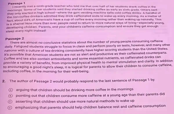 Passage 1
I recently met a ninth grade teacher who told me that over half of her students drank coffee in the
mornings. Some of her students said they started drinking coffee as early as sixth grade. Others said
they only started in high school-where the gym vending machine sells cold coffee drinks. A handful of
the non-coffee drinkers admitted they drink caffeinated sodo to wake up every morning As a matter of
fact, about 64%  of Americans have a cup of coffee every morning rather than waking up naturally. This
is a shame! Now more than ever, people need to return to more natural ways of living-especially young.
developing children. Parents, end your children's caffeine consumption and ensure they get enough
sleep every night instead
Passage 2
There are almost no conclusive statistics about the number of young people consuming caffeine
daily. Fatigued students struggle to focus in class and perform poorly on tests, however, and many other
nations with a culture of tea-drinking consistently have higher-scoring students than the United States.
It's possible that American students are not as alert and productive as their caffeinated counterparts.
Coffee and tea also contain antioxidants and some essential nutrients, so caffeinated drinks can
provide a variety of benefits, from improved physical health to mental stimulation and clarity. In addition
to encouraging a good night's sleep, it is logical for parents to allow their children to consume caffeine,
including coffee, in the morning for their well-being.
2.The author of Passage 2 would probably respond to the last sentence of Passage 1 by
A arguing that children should be drinking more coffee in the mornings
D pointing out that children consume more caffeine at a young age than their parents did
C asserting that children should use more natural methods to wake up
D emphasizing that parents should help children balance rest and caffeine consumption