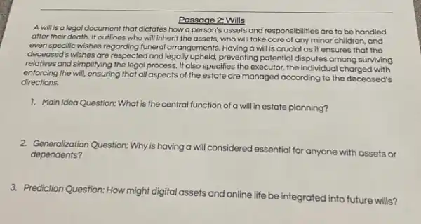 Passage 2: Wills
A will is a legal document that dictates how a person's assets and responsibilities are to be handled
after their death. It outlines who will inherit the assets, who will take care of any minor children, and
even specific wishes regarding funeral arrangements. Having a will is crucial as it ensures that the
deceased's wishes are respected and legally upheld,preventing potential disputes among surviving
relatives and simplifying the legal process. It also specifies the executor, the individual charged with
enforcing the will, ensuring that all aspects of the estate are managed according to the deceased's
directions.
1. Main Idea Question:What is the central function of a will in estate planning?
2. Generalization Question: Why is having a will considered essential for anyone with assets or
dependents?
3. Prediction Question: How might digital assets and online life be integrated into future wills?