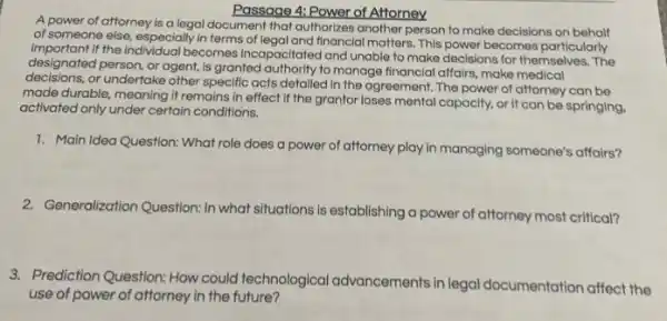 Passage 4: Power of Attorney
A power of attorney is a legal document that authorizes another person to make decisions on behalf
of someone else, especially in terms of legal and financial matters. This power becomes particularly
important If the individual becomes Incapacitated and unable to make decisions for themselves The
designated person, or agent is granted authority to manage financial affairs, make medical
decisions, or undertake other specific acts detailed in the agreement. The power of attorney can be
made durable, meaning it remains in effect if the grantor loses mental capacity, or it can be springing,
activated only under certain conditions.
1. Main Idea Question: What role does a power of attorney play in managing someone's affairs?
2. Generalization Question: In what situations is establishing a power of attorney most critical?
3. Prediction Question: How could technological advancements in legal documentation affect the
use of power of attorney in the future?