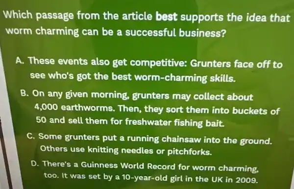 Which passage from the article best supports the idea that
worm charming can be a successful business?
A. These events also get competitive:Grunters face off to
see who's got the best worm-charming skills.
B. On any given morning, grunters may collect about
4,000 earthworms . Then, they sort them into buckets of
50 and sell them for freshwater fishing bait.
C. Some grunters put a running chainsaw into the ground.
Others use knitting needles or pitchforks.
D. There's a Guinness World Record for worm charming,
too. It was set by a 10-year-old girl in the UK in 2009.