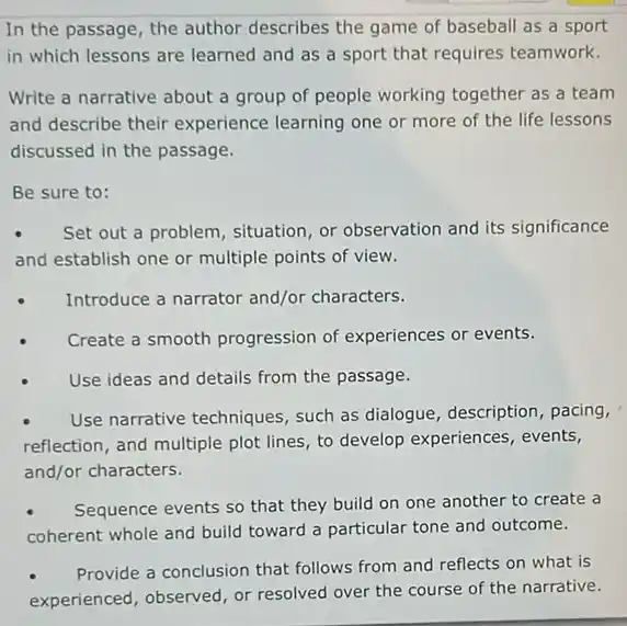 In the passage, the author describes the game of baseball as a sport
in which lessons are learned and as a sport that requires teamwork.
Write a narrative about a group of people working together as a team
and describe their experience learning one or more of the life lessons
discussed in the passage.
Be sure to:
Set out a problem situation, or observation and its significance
and establish one or multiple points of view.
Introduce a narrator and/or characters.
Create a smooth progression of experiences or events.
Use ideas and details from the passage.
Use narrative techniques , such as dialogue, description , pacing,
reflection, and multiple plot lines, to develop experiences , events,
and/or characters.
Sequence events so that they build on one another to create a
coherent whole and build toward a particular tone and outcome.
Provide a conclusion that follows from and reflects on what is
experienced, observed, or resolved over the course of the narrative.